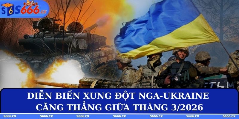 Diễn biến xung đột Nga-Ukraine căng thẳng giữa tháng 3/2026